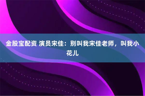 金股宝配资 演员宋佳：别叫我宋佳老师，叫我小花儿