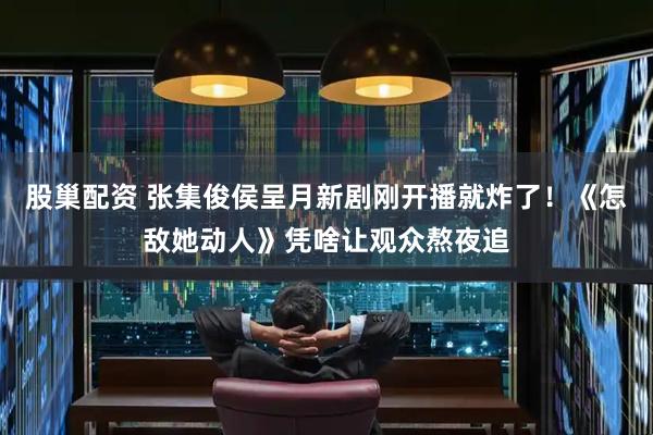 股巢配资 张集俊侯呈月新剧刚开播就炸了！《怎敌她动人》凭啥让观众熬夜追