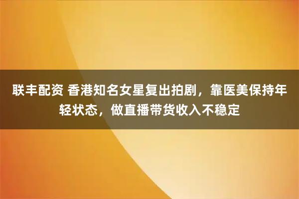联丰配资 香港知名女星复出拍剧，靠医美保持年轻状态，做直播带货收入不稳定