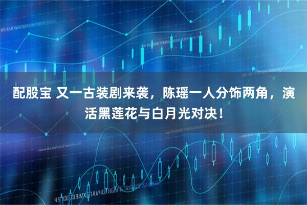 配股宝 又一古装剧来袭，陈瑶一人分饰两角，演活黑莲花与白月光对决！