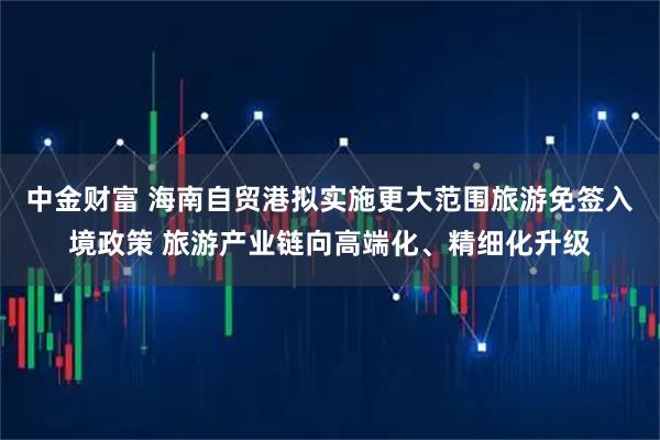 中金财富 海南自贸港拟实施更大范围旅游免签入境政策 旅游产业链向高端化、精细化升级