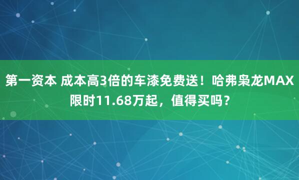 第一资本 成本高3倍的车漆免费送！哈弗枭龙MAX限时11.68万起，值得买吗？