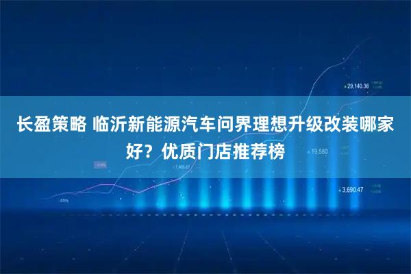 长盈策略 临沂新能源汽车问界理想升级改装哪家好？优质门店推荐榜