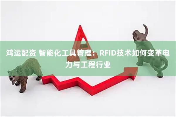 鸿运配资 智能化工具管理：RFID技术如何变革电力与工程行业