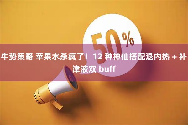 牛势策略 苹果水杀疯了！12 种神仙搭配退内热 + 补津液双 buff