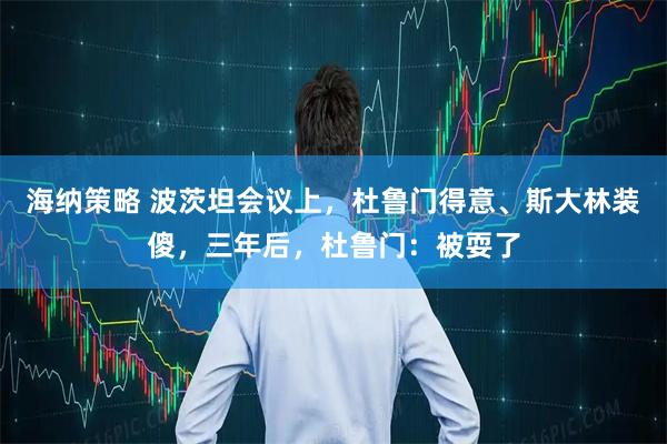 海纳策略 波茨坦会议上，杜鲁门得意、斯大林装傻，三年后，杜鲁门：被耍了