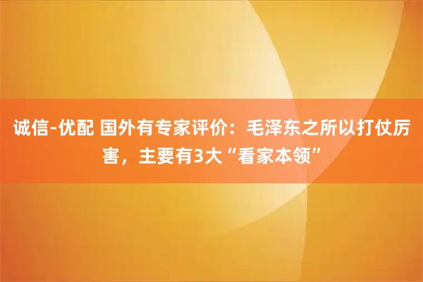 诚信-优配 国外有专家评价：毛泽东之所以打仗厉害，主要有3大“看家本领”