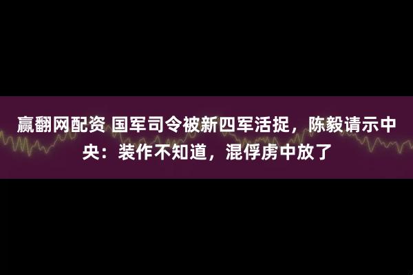 赢翻网配资 国军司令被新四军活捉，陈毅请示中央：装作不知道，混俘虏中放了