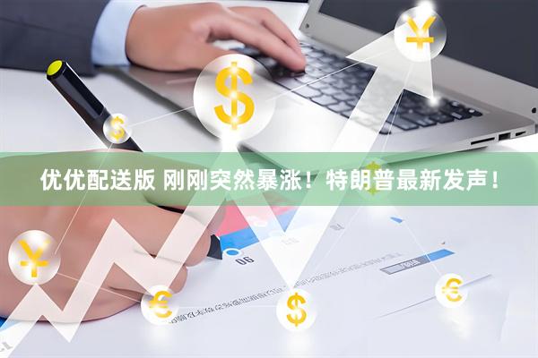 优优配送版 刚刚突然暴涨！特朗普最新发声！
