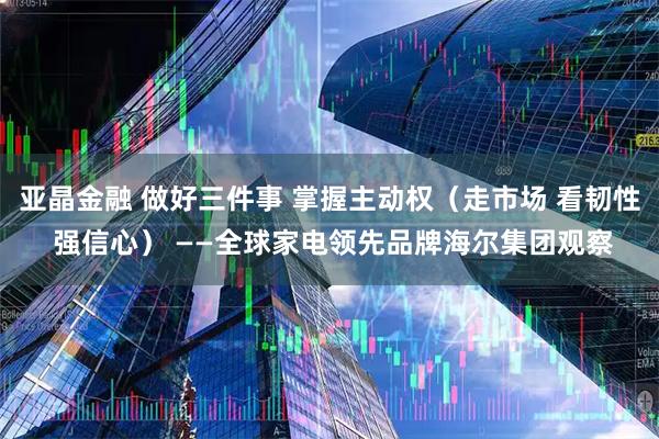 亚晶金融 做好三件事 掌握主动权（走市场 看韧性 强信心） ——全球家电领先品牌海尔集团观察