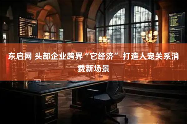 东启网 头部企业跨界“它经济” 打造人宠关系消费新场景