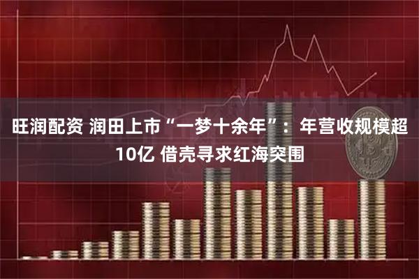 旺润配资 润田上市“一梦十余年”：年营收规模超10亿 借壳寻求红海突围
