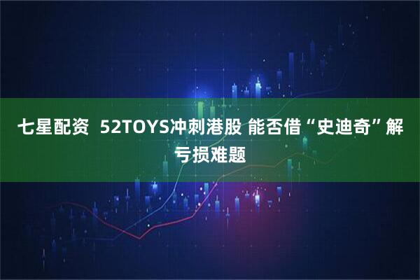 七星配资  52TOYS冲刺港股 能否借“史迪奇”解亏损难题