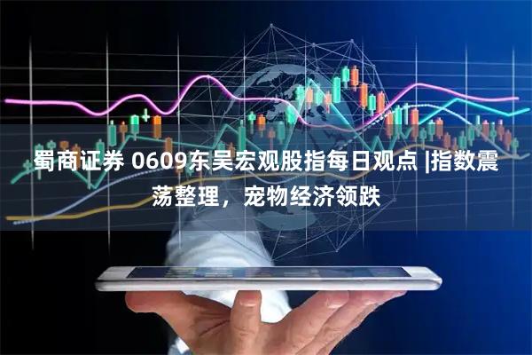 蜀商证券 0609东吴宏观股指每日观点 |指数震荡整理，宠物经济领跌