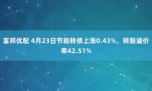 富邦优配 4月23日节能转债上涨0.43%，转股溢价率42.51%