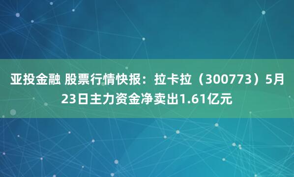 亚投金融 股票行情快报：拉卡拉（300773）5月23日主力资金净卖出1.61亿元