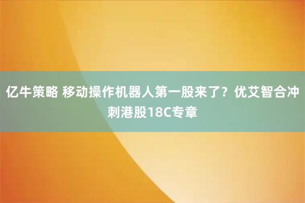 亿牛策略 移动操作机器人第一股来了？优艾智合冲刺港股18C专章