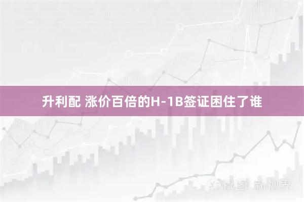 升利配 涨价百倍的H-1B签证困住了谁