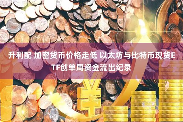 升利配 加密货币价格走低 以太坊与比特币现货ETF创单周资金流出纪录