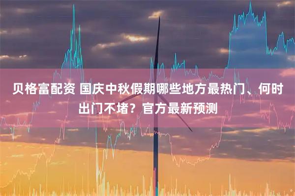 贝格富配资 国庆中秋假期哪些地方最热门、何时出门不堵？官方最新预测