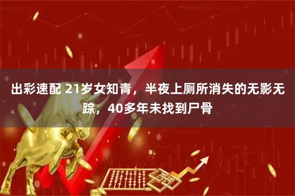 出彩速配 21岁女知青，半夜上厕所消失的无影无踪，40多年未找到尸骨