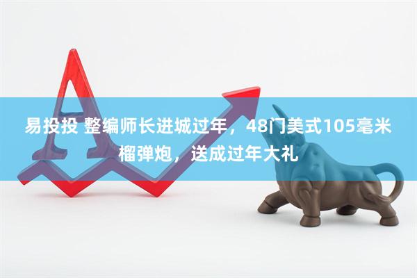 易投投 整编师长进城过年，48门美式105毫米榴弹炮，送成过年大礼
