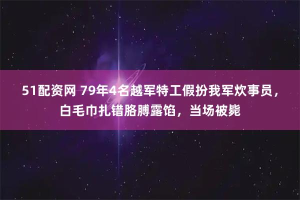 51配资网 79年4名越军特工假扮我军炊事员，白毛巾扎错胳膊露馅，当场被毙