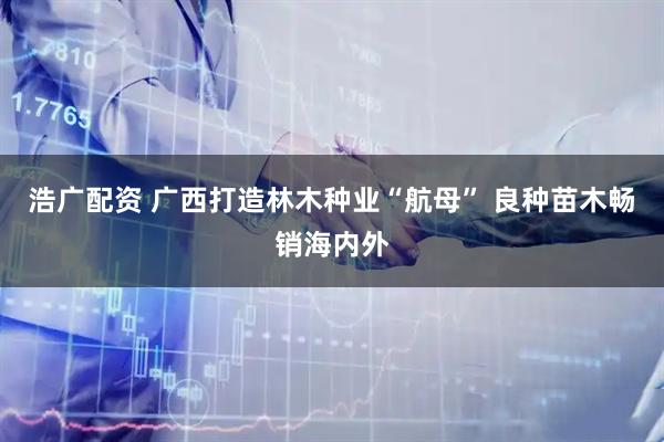 浩广配资 广西打造林木种业“航母” 良种苗木畅销海内外