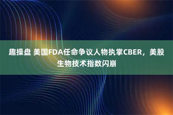 趣操盘 美国FDA任命争议人物执掌CBER，美股生物技术指数闪崩