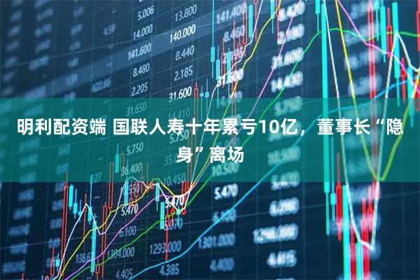 明利配资端 国联人寿十年累亏10亿，董事长“隐身”离场
