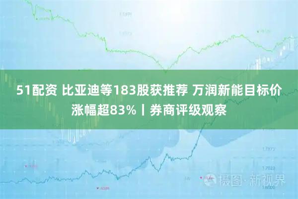 51配资 比亚迪等183股获推荐 万润新能目标价涨幅超83%丨券商评级观察