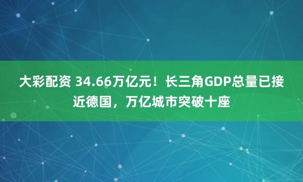 大彩配资 34.66万亿元！长三角GDP总量已接近德国，万亿城市突破十座