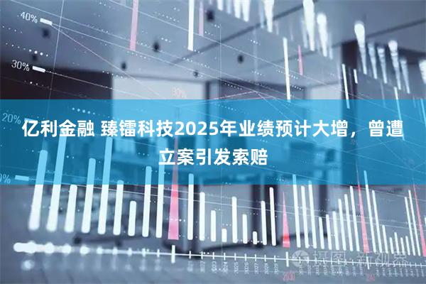亿利金融 臻镭科技2025年业绩预计大增，曾遭立案引发索赔