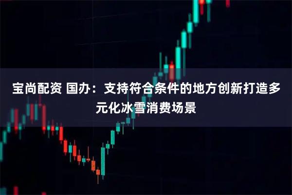 宝尚配资 国办：支持符合条件的地方创新打造多元化冰雪消费场景