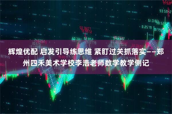 辉煌优配 启发引导练思维 紧盯过关抓落实——郑州四禾美术学校李浩老师数学教学侧记