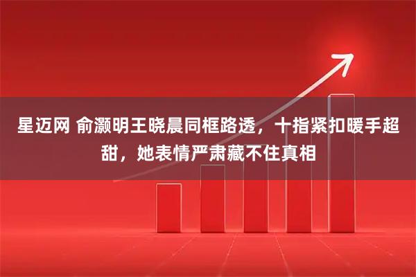 星迈网 俞灏明王晓晨同框路透，十指紧扣暖手超甜，她表情严肃藏不住真相