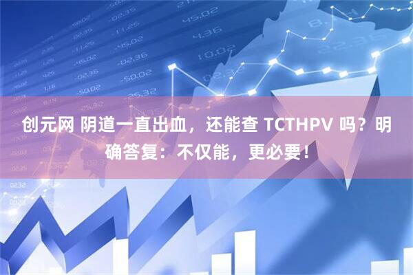 创元网 阴道一直出血，还能查 TCTHPV 吗？明确答复：不仅能，更必要！