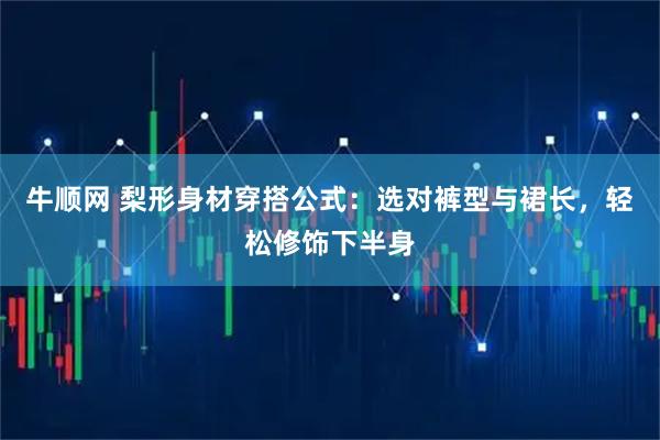 牛顺网 梨形身材穿搭公式：选对裤型与裙长，轻松修饰下半身