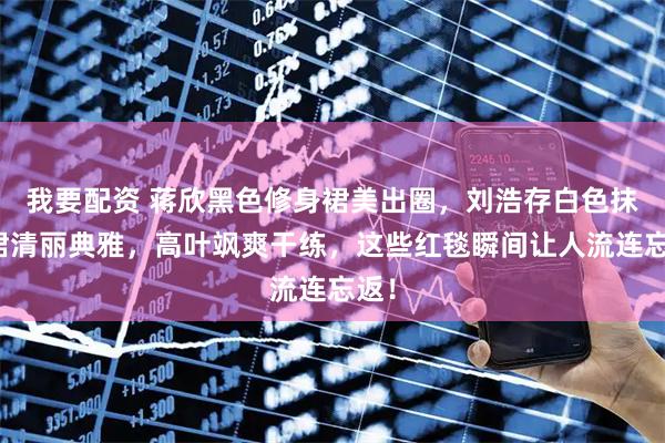 我要配资 蒋欣黑色修身裙美出圈，刘浩存白色抹胸裙清丽典雅，高叶飒爽干练，这些红毯瞬间让人流连忘返！