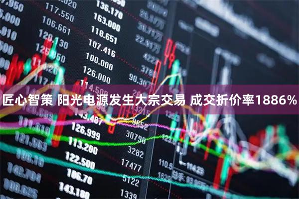 匠心智策 阳光电源发生大宗交易 成交折价率1886%