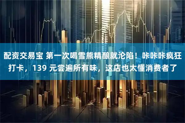 配资交易宝 第一次喝雪熊精酿就沦陷！咔咔咔疯狂打卡，139 元尝遍所有味，这店也太懂消费者了
