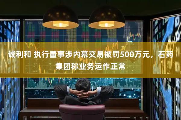 诚利和 执行董事涉内幕交易被罚500万元,石药集团称业务运作正常