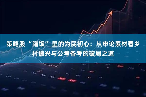 策略股 “蹭饭” 里的为民初心:从申论素材看乡村振兴与公考备考的破局之道