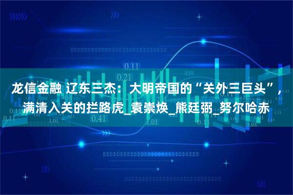 龙信金融 辽东三杰:大明帝国的“关外三巨头”,满清入关的拦路虎_袁崇焕_熊廷弼_努尔哈赤