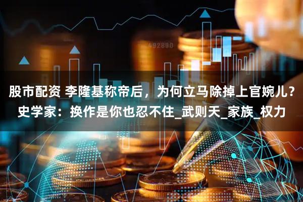 股市配资 李隆基称帝后，为何立马除掉上官婉儿？史学家：换作是你也忍不住_武则天_家族_权力