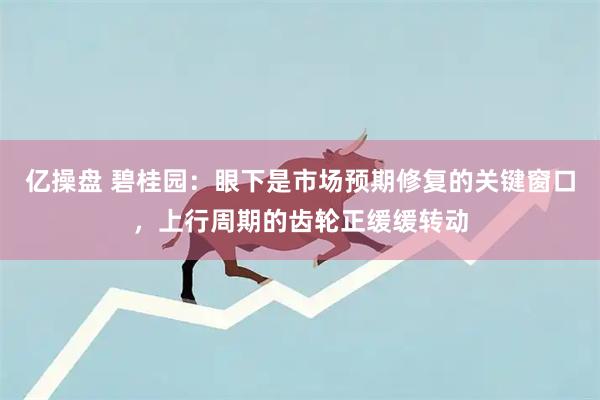 亿操盘 碧桂园：眼下是市场预期修复的关键窗口，上行周期的齿轮正缓缓转动